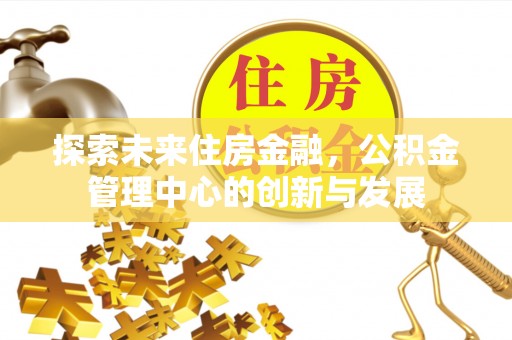 归仁探索未来住房金融，公积金管理中心的创新与发展