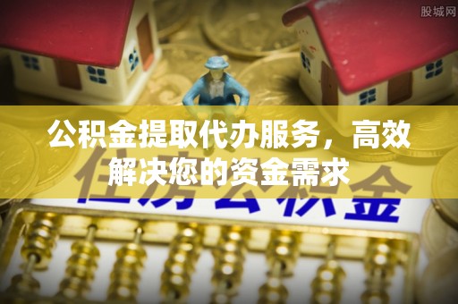 归仁公积金提取代办服务，高效解决您的资金需求