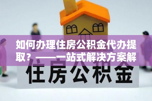 归仁如何办理住房公积金代办提取？——一站式解决方案解析