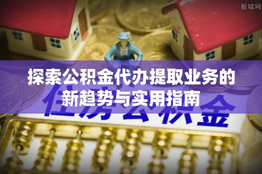 归仁探索公积金代办提取业务的新趋势与实用指南
