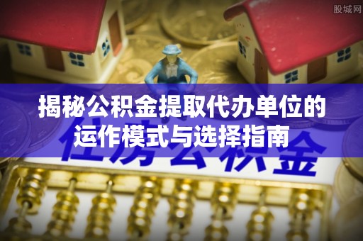 归仁揭秘公积金提取代办单位的运作模式与选择指南