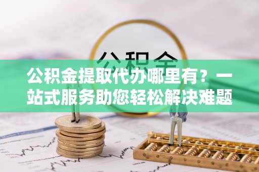 归仁公积金提取代办哪里有？一站式服务助您轻松解决难题