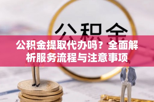 归仁公积金提取代办吗？全面解析服务流程与注意事项