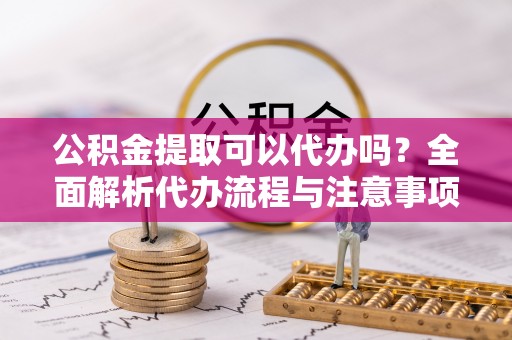 归仁公积金提取可以代办吗？全面解析代办流程与注意事项