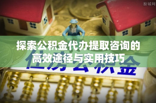 归仁探索公积金代办提取咨询的高效途径与实用技巧