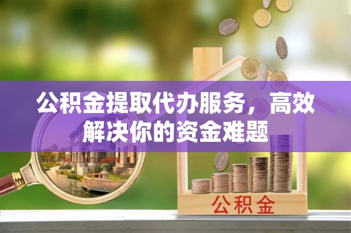 归仁公积金提取代办服务，高效解决你的资金难题