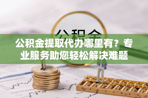 归仁公积金提取代办哪里有？专业服务助您轻松解决难题